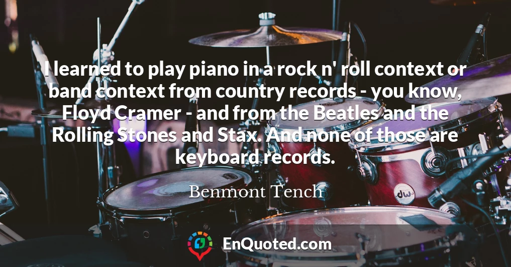 I learned to play piano in a rock n' roll context or band context from country records - you know, Floyd Cramer - and from the Beatles and the Rolling Stones and Stax. And none of those are keyboard records.