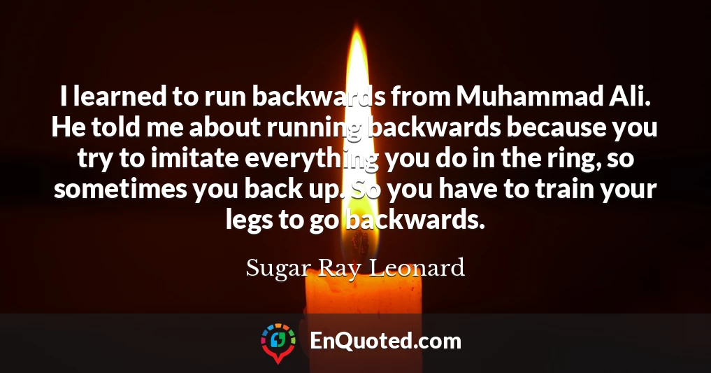 I learned to run backwards from Muhammad Ali. He told me about running backwards because you try to imitate everything you do in the ring, so sometimes you back up. So you have to train your legs to go backwards.