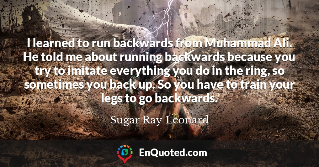 I learned to run backwards from Muhammad Ali. He told me about running backwards because you try to imitate everything you do in the ring, so sometimes you back up. So you have to train your legs to go backwards.