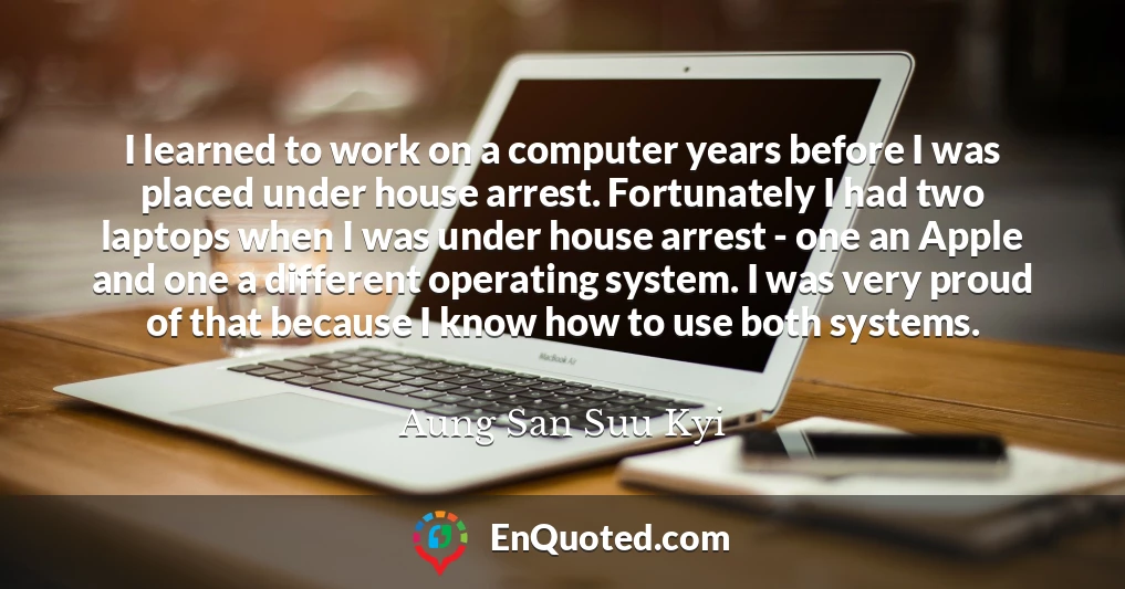 I learned to work on a computer years before I was placed under house arrest. Fortunately I had two laptops when I was under house arrest - one an Apple and one a different operating system. I was very proud of that because I know how to use both systems.