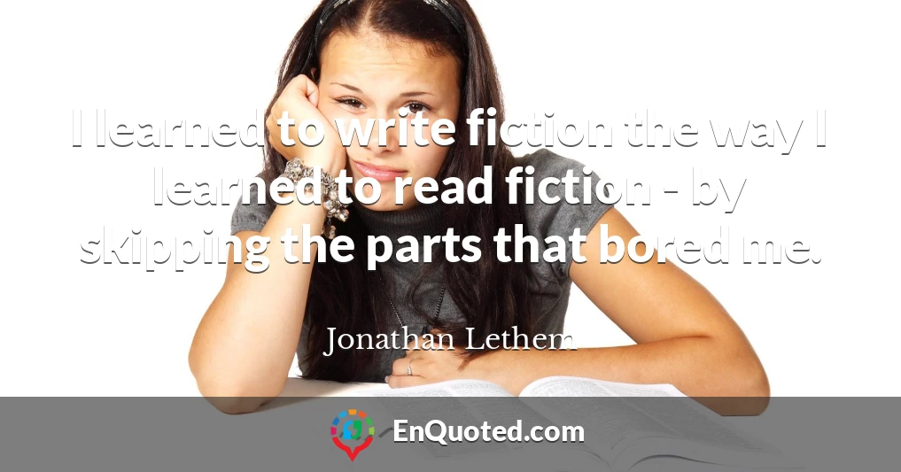 I learned to write fiction the way I learned to read fiction - by skipping the parts that bored me.