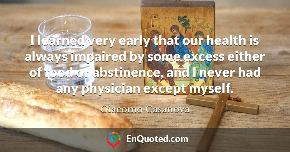 I learned very early that our health is always impaired by some excess either of food or abstinence, and I never had any physician except myself.