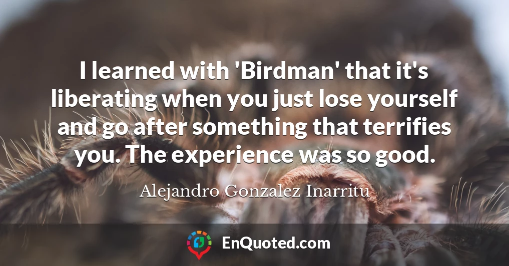 I learned with 'Birdman' that it's liberating when you just lose yourself and go after something that terrifies you. The experience was so good.