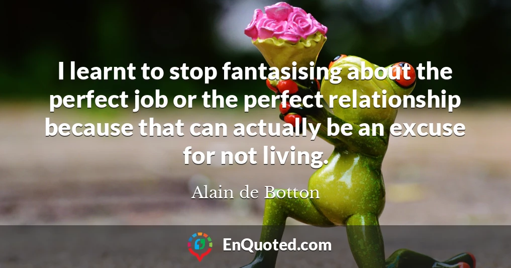 I learnt to stop fantasising about the perfect job or the perfect relationship because that can actually be an excuse for not living.