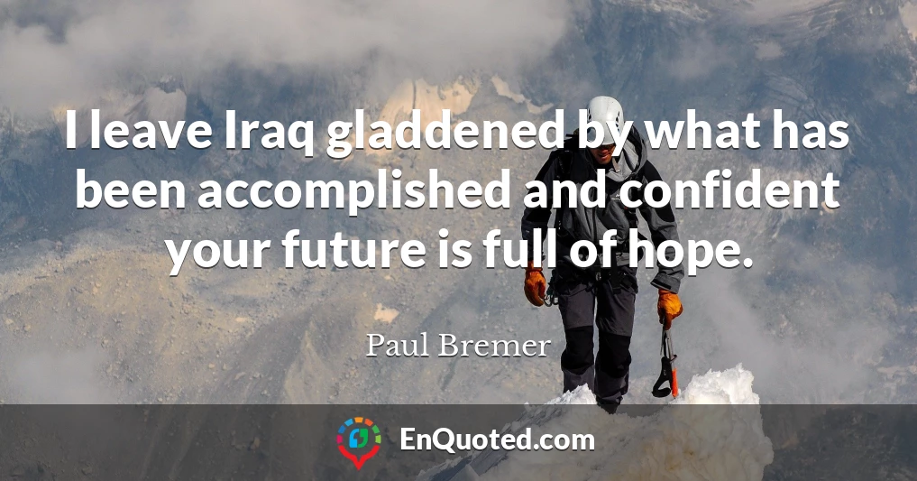 I leave Iraq gladdened by what has been accomplished and confident your future is full of hope.