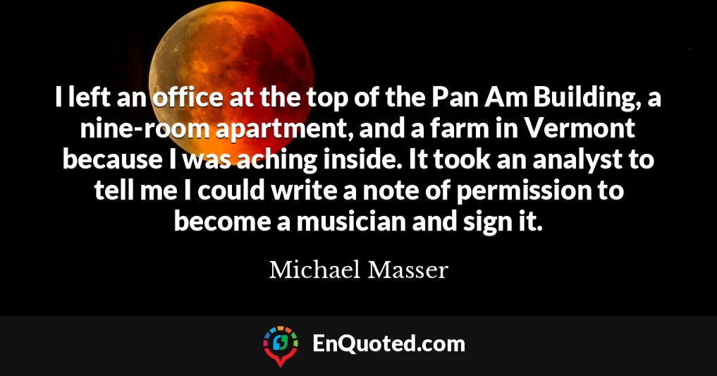 I left an office at the top of the Pan Am Building, a nine-room apartment, and a farm in Vermont because I was aching inside. It took an analyst to tell me I could write a note of permission to become a musician and sign it.