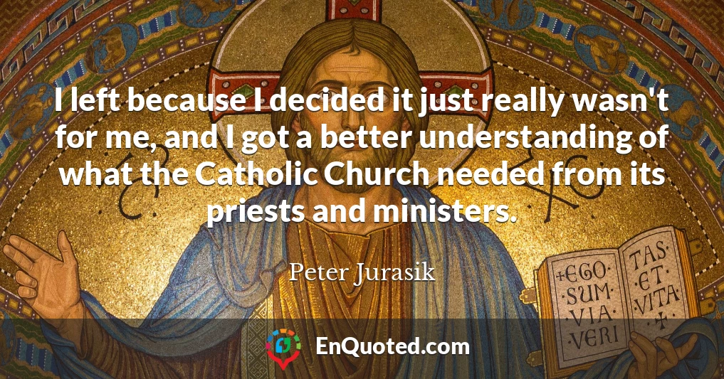 I left because I decided it just really wasn't for me, and I got a better understanding of what the Catholic Church needed from its priests and ministers.