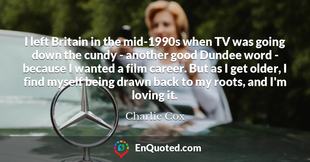 I left Britain in the mid-1990s when TV was going down the cundy - another good Dundee word - because I wanted a film career. But as I get older, I find myself being drawn back to my roots, and I'm loving it.