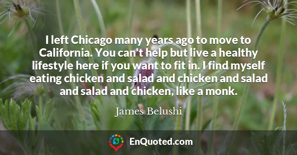 I left Chicago many years ago to move to California. You can't help but live a healthy lifestyle here if you want to fit in. I find myself eating chicken and salad and chicken and salad and salad and chicken, like a monk.