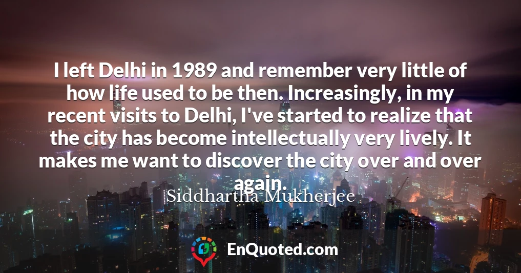 I left Delhi in 1989 and remember very little of how life used to be then. Increasingly, in my recent visits to Delhi, I've started to realize that the city has become intellectually very lively. It makes me want to discover the city over and over again.