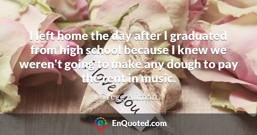 I left home the day after I graduated from high school because I knew we weren't going to make any dough to pay the rent in music.