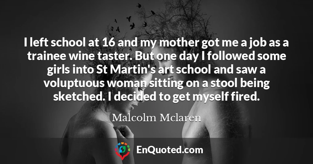 I left school at 16 and my mother got me a job as a trainee wine taster. But one day I followed some girls into St Martin's art school and saw a voluptuous woman sitting on a stool being sketched. I decided to get myself fired.