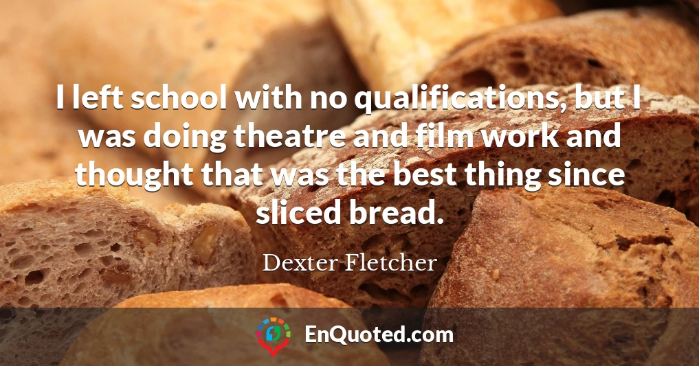 I left school with no qualifications, but I was doing theatre and film work and thought that was the best thing since sliced bread.
