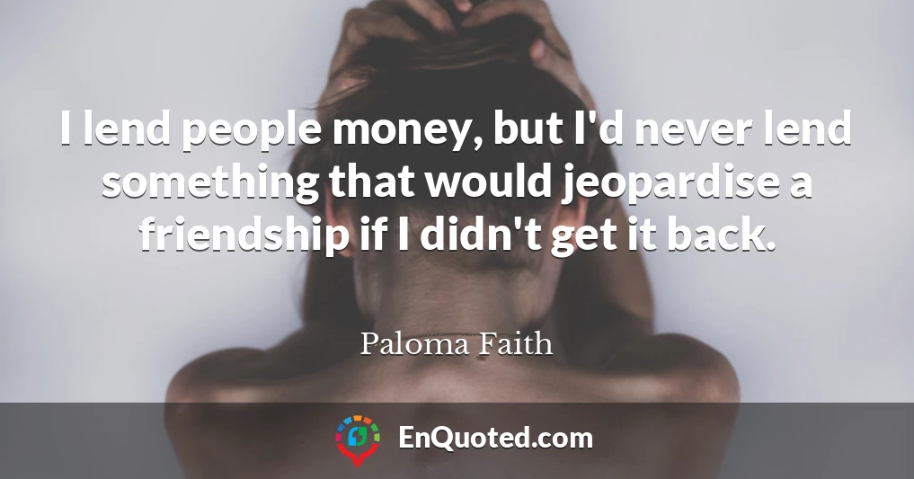 I lend people money, but I'd never lend something that would jeopardise a friendship if I didn't get it back.