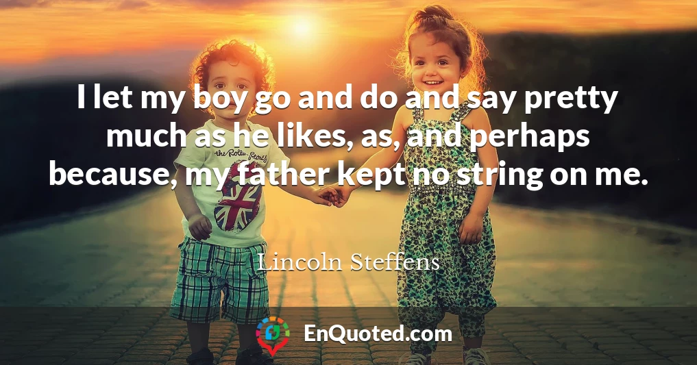 I let my boy go and do and say pretty much as he likes, as, and perhaps because, my father kept no string on me.