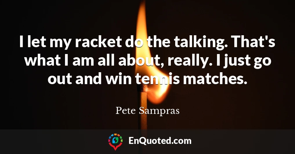 I let my racket do the talking. That's what I am all about, really. I just go out and win tennis matches.