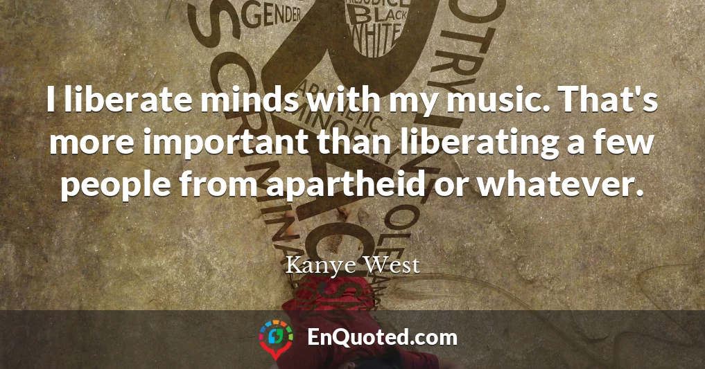 I liberate minds with my music. That's more important than liberating a few people from apartheid or whatever.
