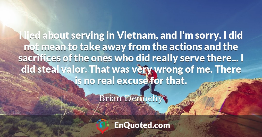 I lied about serving in Vietnam, and I'm sorry. I did not mean to take away from the actions and the sacrifices of the ones who did really serve there... I did steal valor. That was very wrong of me. There is no real excuse for that.