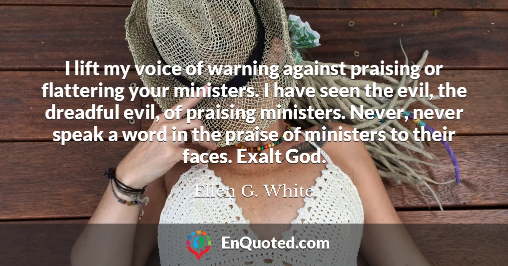 I lift my voice of warning against praising or flattering your ministers. I have seen the evil, the dreadful evil, of praising ministers. Never, never speak a word in the praise of ministers to their faces. Exalt God.