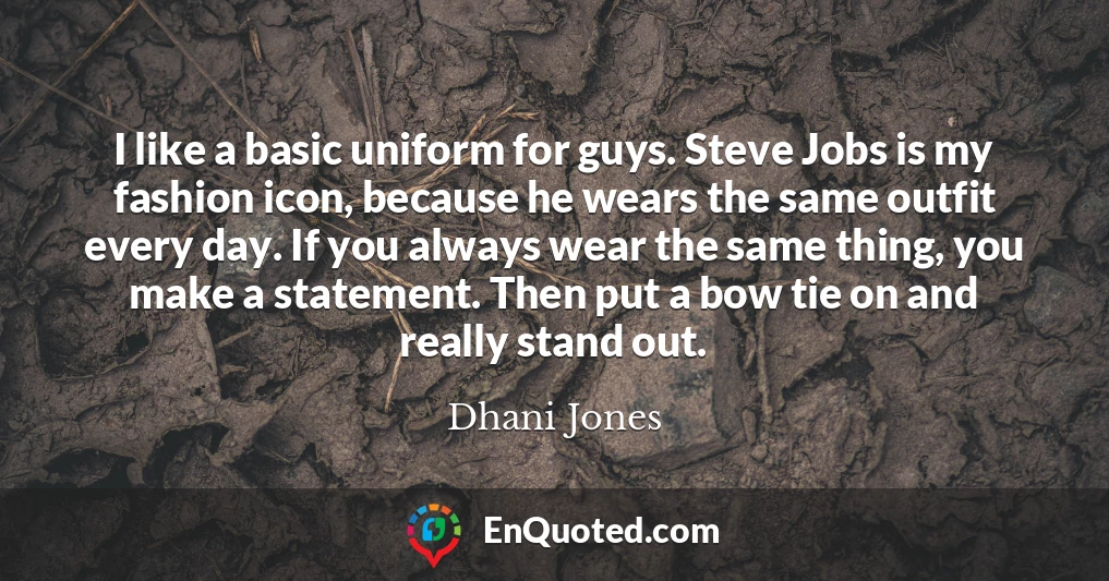 I like a basic uniform for guys. Steve Jobs is my fashion icon, because he wears the same outfit every day. If you always wear the same thing, you make a statement. Then put a bow tie on and really stand out.