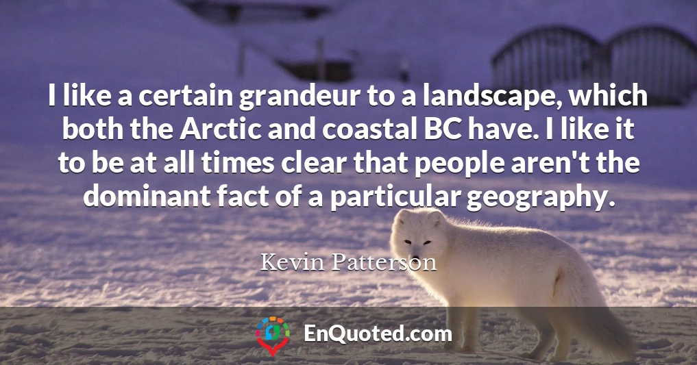 I like a certain grandeur to a landscape, which both the Arctic and coastal BC have. I like it to be at all times clear that people aren't the dominant fact of a particular geography.