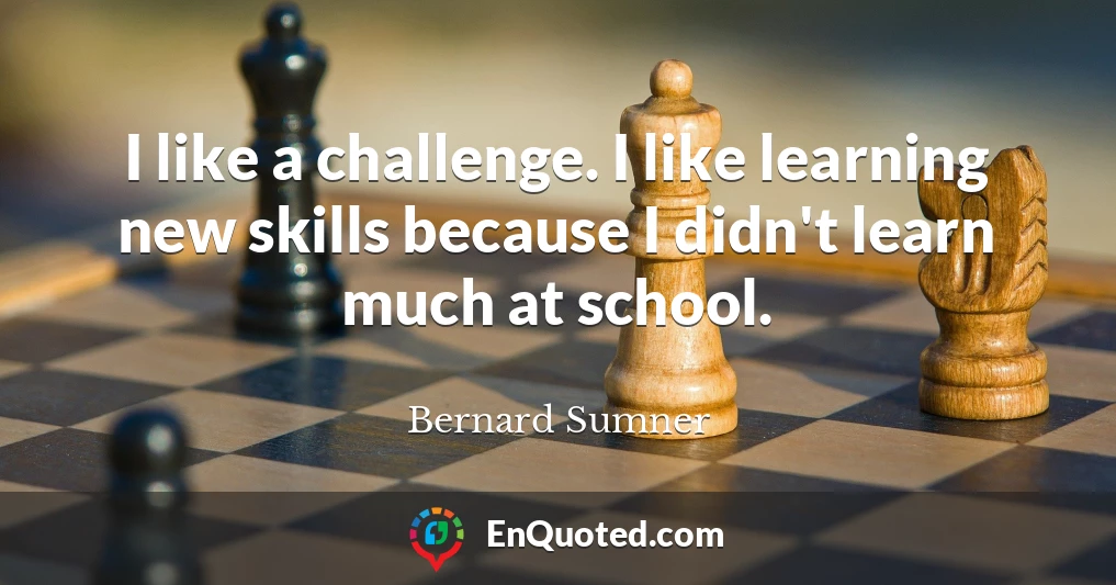 I like a challenge. I like learning new skills because I didn't learn much at school.