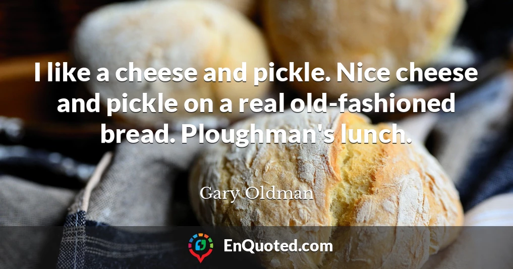 I like a cheese and pickle. Nice cheese and pickle on a real old-fashioned bread. Ploughman's lunch.