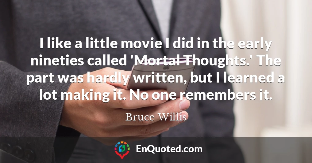 I like a little movie I did in the early nineties called 'Mortal Thoughts.' The part was hardly written, but I learned a lot making it. No one remembers it.