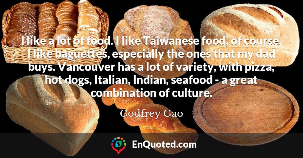 I like a lot of food. I like Taiwanese food, of course. I like baguettes, especially the ones that my dad buys. Vancouver has a lot of variety, with pizza, hot dogs, Italian, Indian, seafood - a great combination of culture.