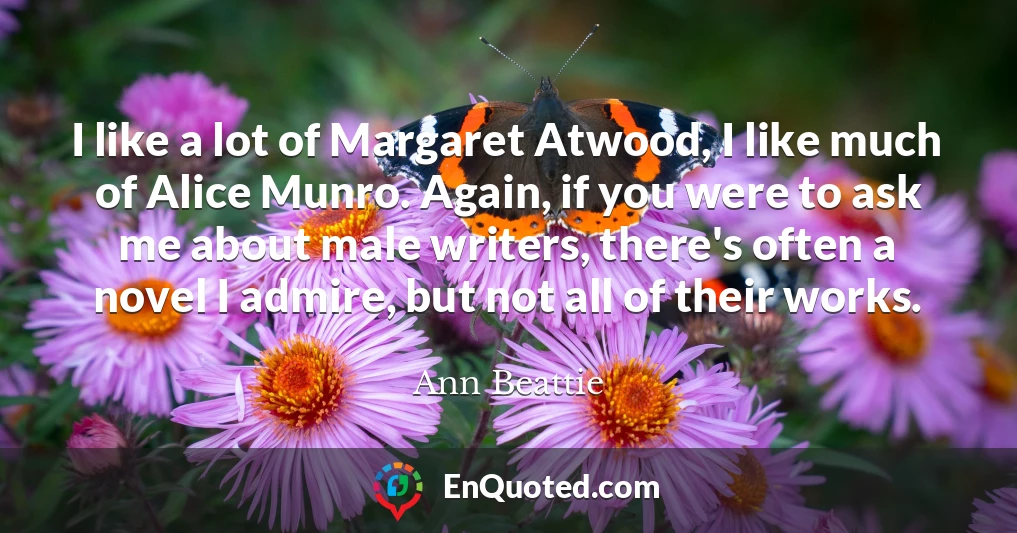 I like a lot of Margaret Atwood, I like much of Alice Munro. Again, if you were to ask me about male writers, there's often a novel I admire, but not all of their works.