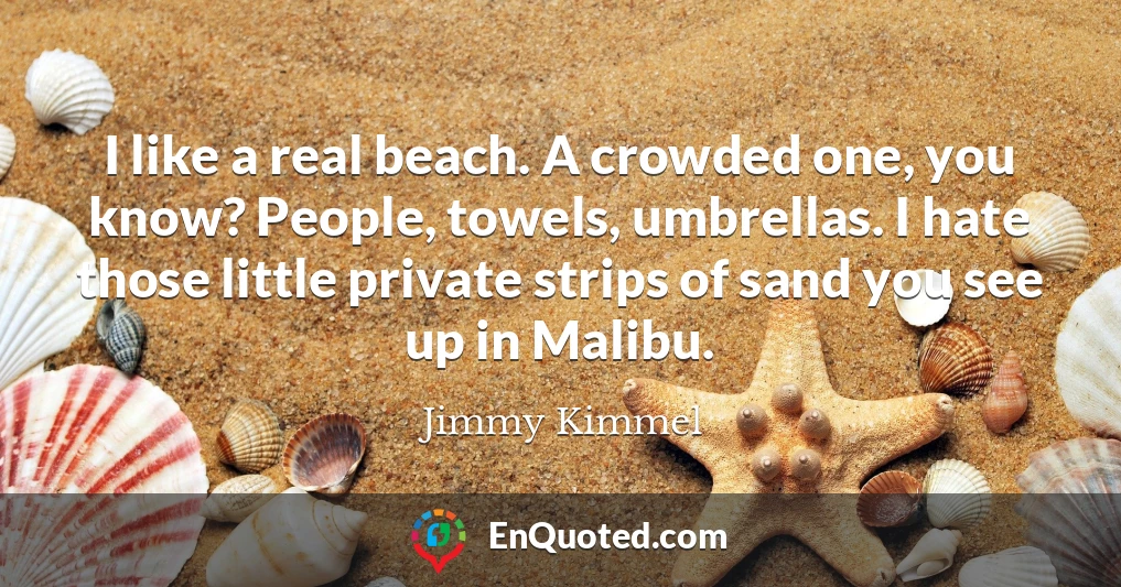 I like a real beach. A crowded one, you know? People, towels, umbrellas. I hate those little private strips of sand you see up in Malibu.