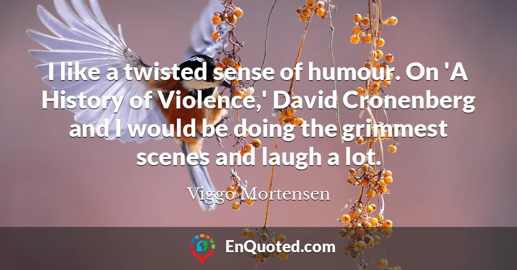 I like a twisted sense of humour. On 'A History of Violence,' David Cronenberg and I would be doing the grimmest scenes and laugh a lot.