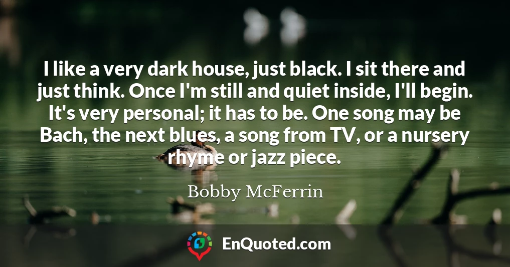 I like a very dark house, just black. I sit there and just think. Once I'm still and quiet inside, I'll begin. It's very personal; it has to be. One song may be Bach, the next blues, a song from TV, or a nursery rhyme or jazz piece.