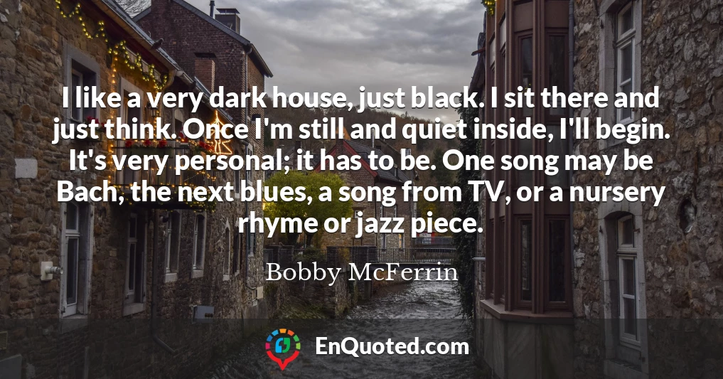 I like a very dark house, just black. I sit there and just think. Once I'm still and quiet inside, I'll begin. It's very personal; it has to be. One song may be Bach, the next blues, a song from TV, or a nursery rhyme or jazz piece.