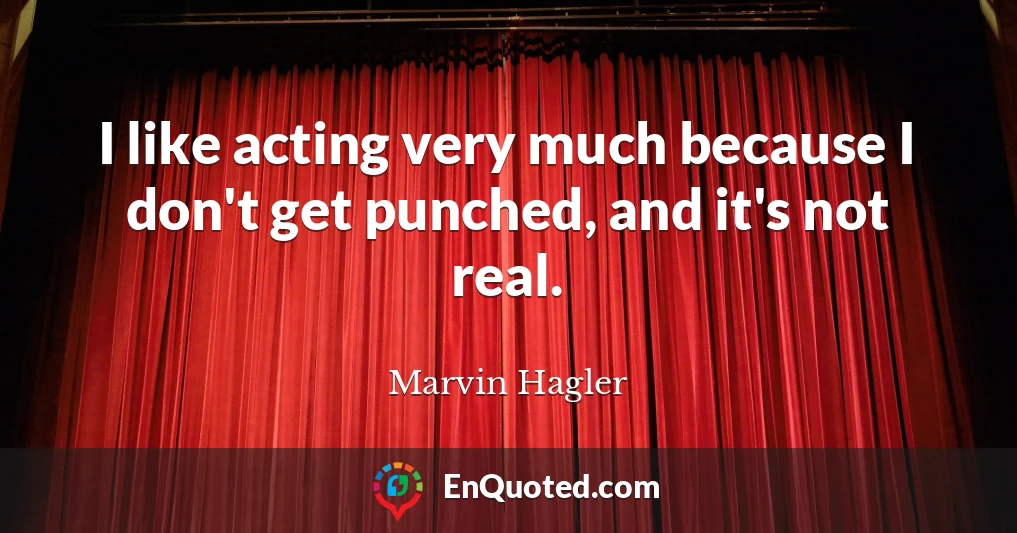 I like acting very much because I don't get punched, and it's not real.