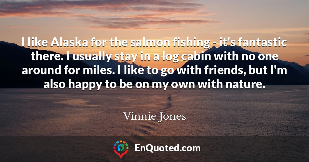 I like Alaska for the salmon fishing - it's fantastic there. I usually stay in a log cabin with no one around for miles. I like to go with friends, but I'm also happy to be on my own with nature.