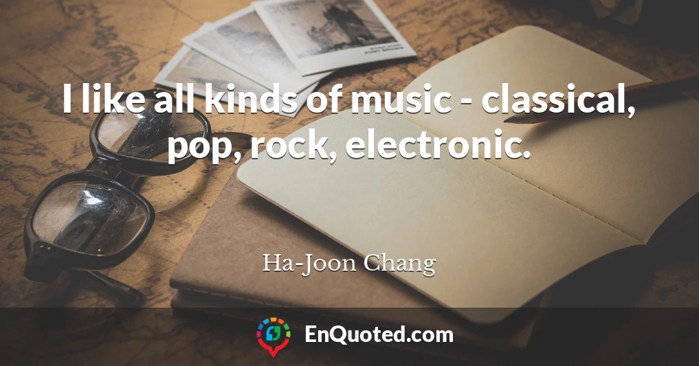 I like all kinds of music - classical, pop, rock, electronic.