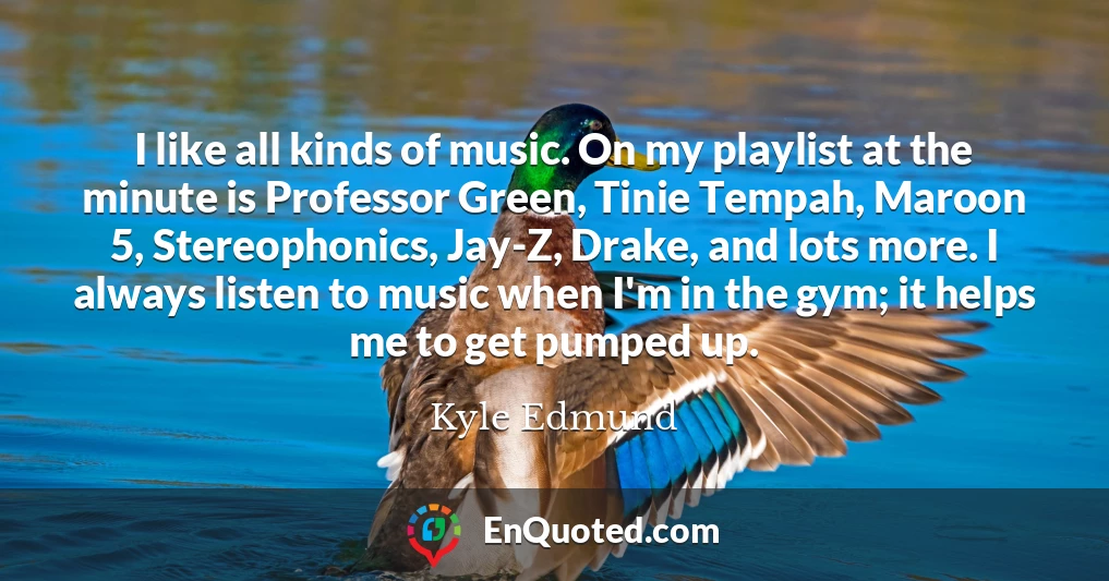 I like all kinds of music. On my playlist at the minute is Professor Green, Tinie Tempah, Maroon 5, Stereophonics, Jay-Z, Drake, and lots more. I always listen to music when I'm in the gym; it helps me to get pumped up.