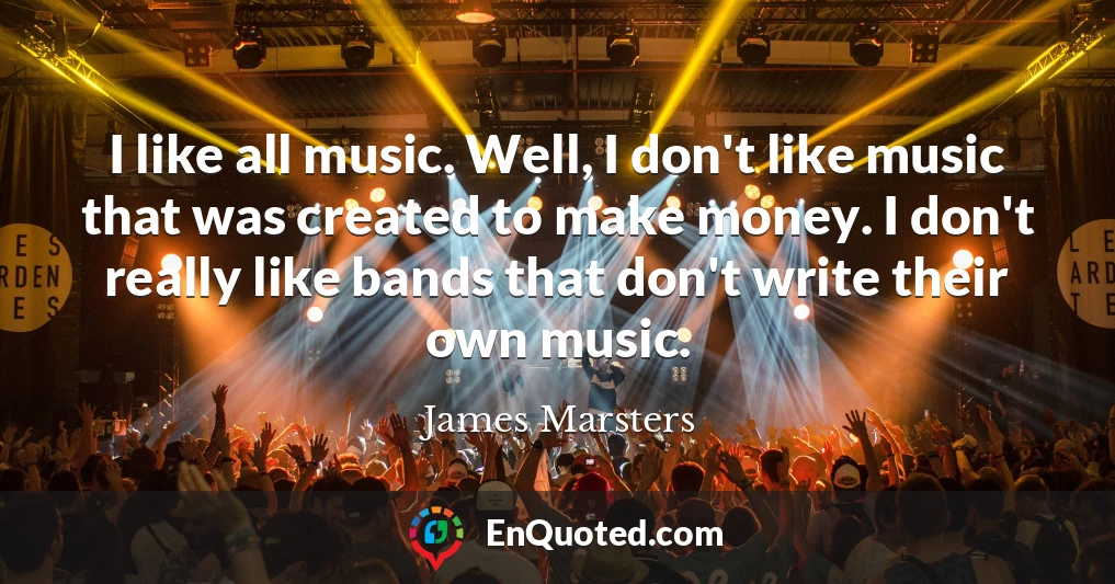 I like all music. Well, I don't like music that was created to make money. I don't really like bands that don't write their own music.
