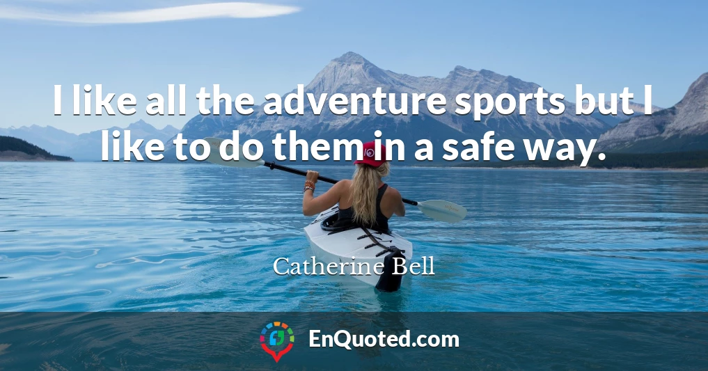 I like all the adventure sports but I like to do them in a safe way.