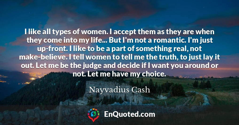 I like all types of women. I accept them as they are when they come into my life... But I'm not a romantic. I'm just up-front. I like to be a part of something real, not make-believe. I tell women to tell me the truth, to just lay it out. Let me be the judge and decide if I want you around or not. Let me have my choice.