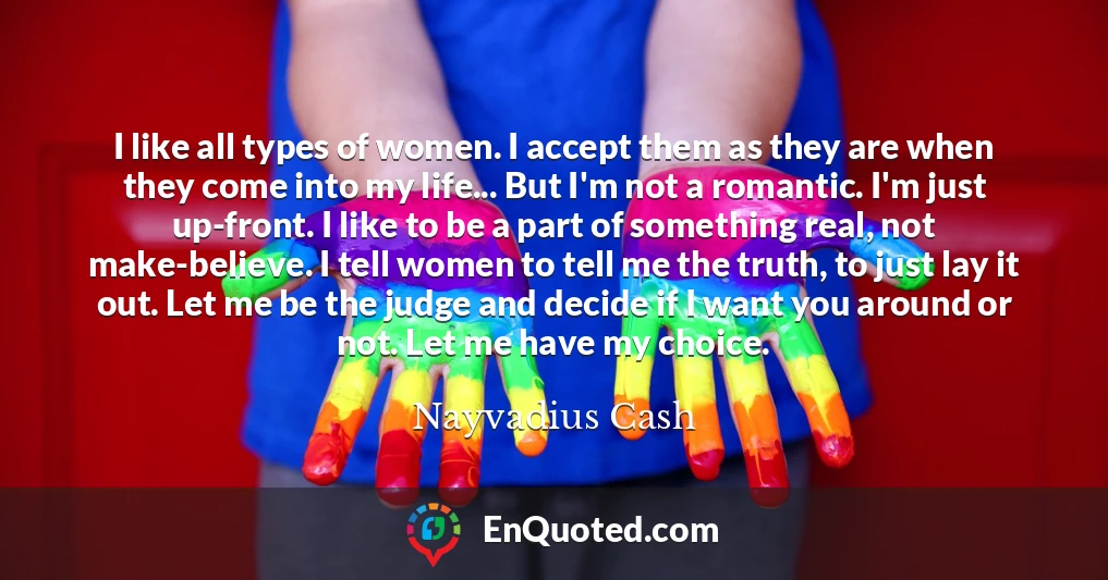 I like all types of women. I accept them as they are when they come into my life... But I'm not a romantic. I'm just up-front. I like to be a part of something real, not make-believe. I tell women to tell me the truth, to just lay it out. Let me be the judge and decide if I want you around or not. Let me have my choice.