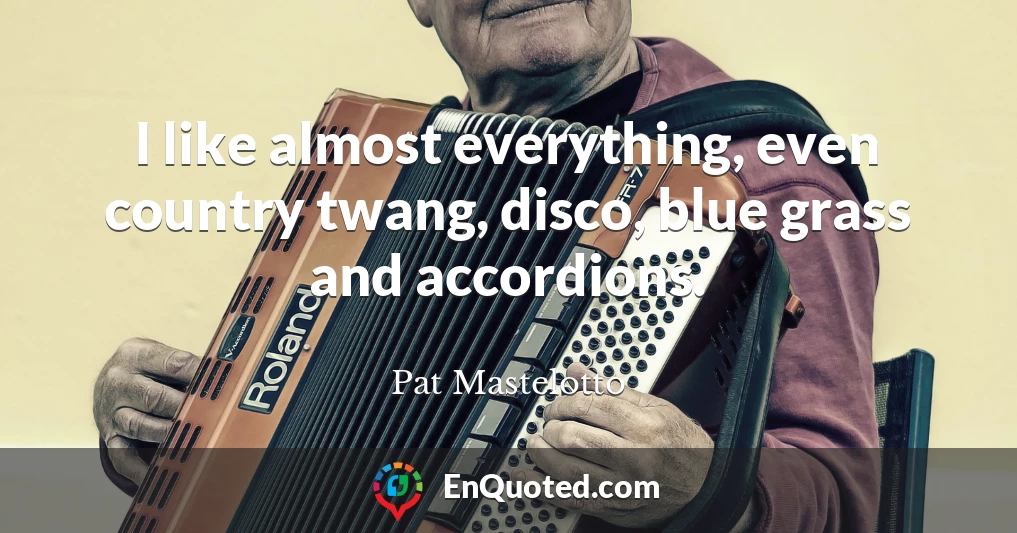 I like almost everything, even country twang, disco, blue grass and accordions.