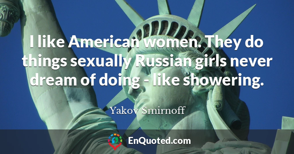 I like American women. They do things sexually Russian girls never dream of doing - like showering.