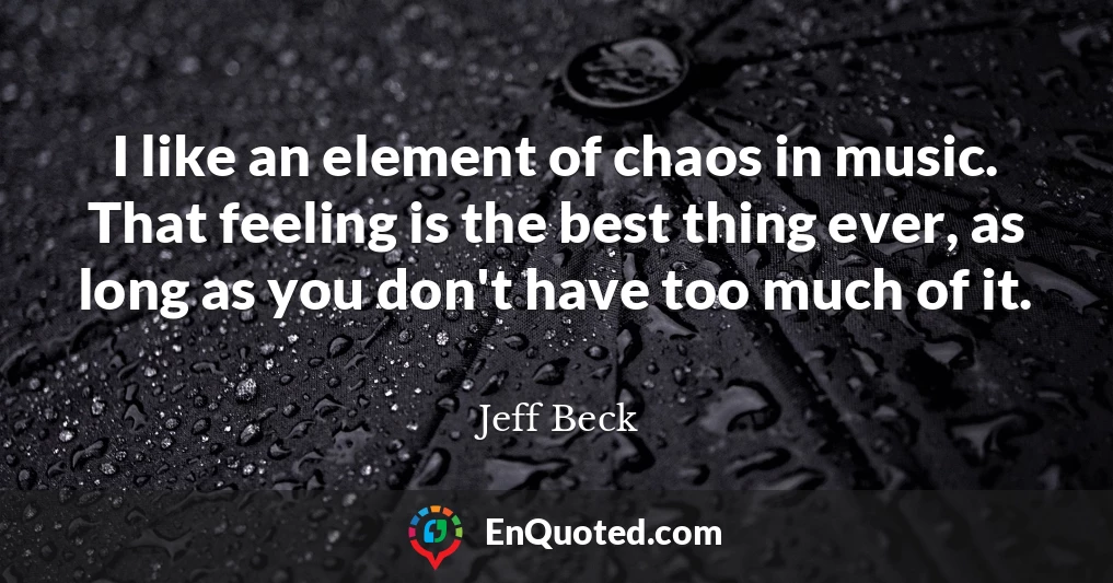 I like an element of chaos in music. That feeling is the best thing ever, as long as you don't have too much of it.