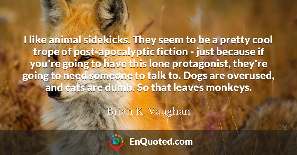 I like animal sidekicks. They seem to be a pretty cool trope of post-apocalyptic fiction - just because if you're going to have this lone protagonist, they're going to need someone to talk to. Dogs are overused, and cats are dumb. So that leaves monkeys.