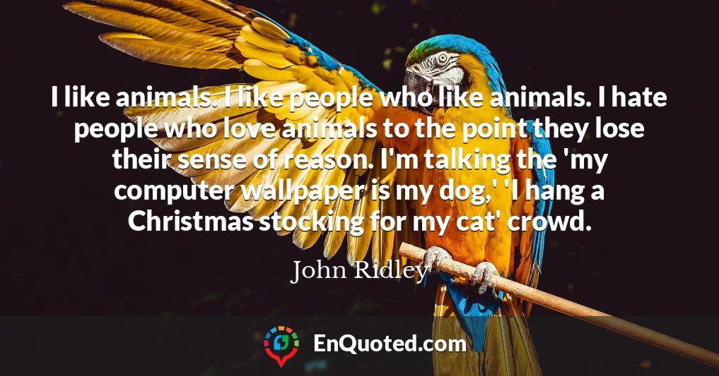 I like animals. I like people who like animals. I hate people who love animals to the point they lose their sense of reason. I'm talking the 'my computer wallpaper is my dog,' 'I hang a Christmas stocking for my cat' crowd.