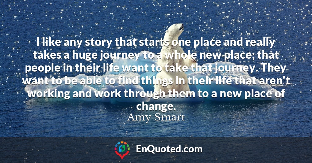 I like any story that starts one place and really takes a huge journey to a whole new place; that people in their life want to take that journey. They want to be able to find things in their life that aren't working and work through them to a new place of change.