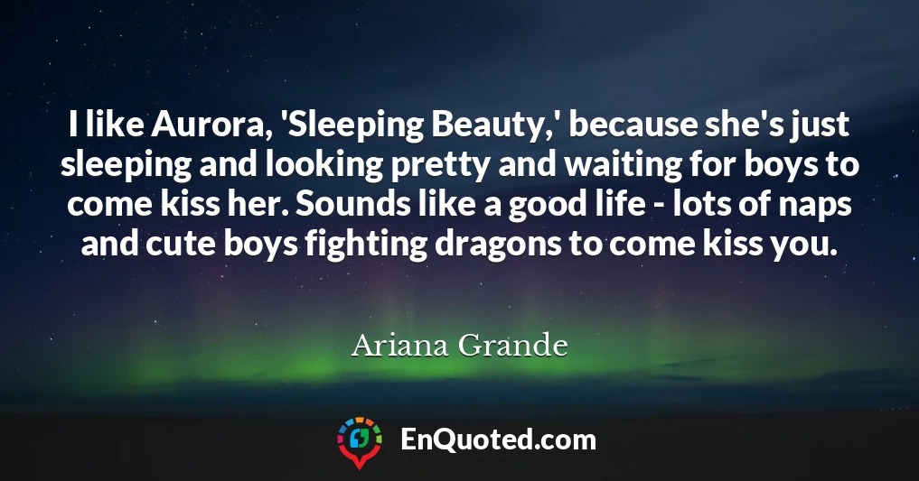 I like Aurora, 'Sleeping Beauty,' because she's just sleeping and looking pretty and waiting for boys to come kiss her. Sounds like a good life - lots of naps and cute boys fighting dragons to come kiss you.