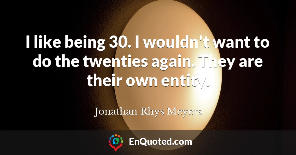 I like being 30. I wouldn't want to do the twenties again. They are their own entity.